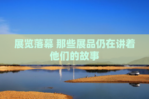 展览落幕 那些展品仍在讲着他们的故事