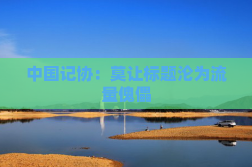 中国记协：莫让标题沦为流量傀儡