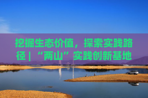 挖掘生态价值，探索实践路径 | “两山”实践创新基地座谈会发言摘编④