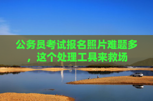 公务员考试报名照片难题多，这个处理工具来救场