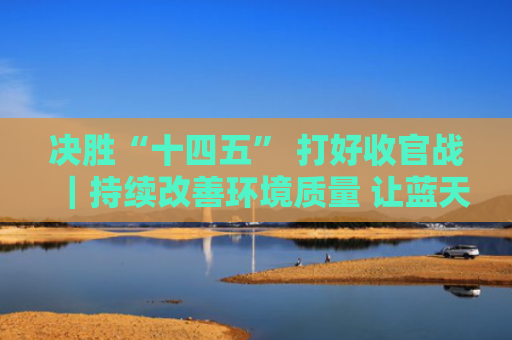 决胜“十四五” 打好收官战｜持续改善环境质量 让蓝天碧水成为生活日常