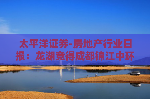 太平洋证券-房地产行业日报：龙湖竞得成都锦江中环宅地-250822