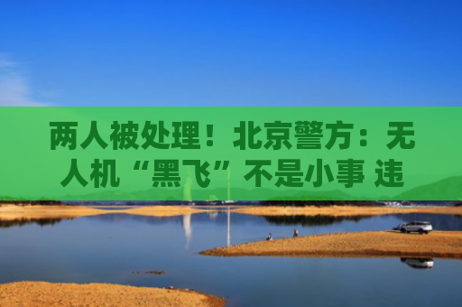 两人被处理！北京警方：无人机“黑飞”不是小事 违法必担责
