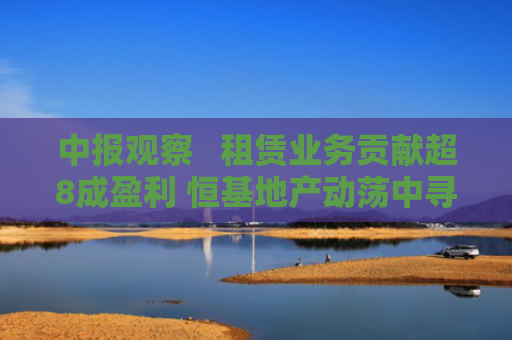 中报观察   租赁业务贡献超8成盈利 恒基地产动荡中寻找转机