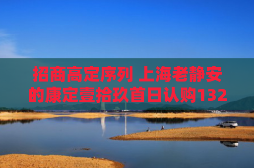招商高定序列 上海老静安的康定壹拾玖首日认购132组