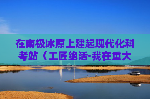 在南极冰原上建起现代化科考站（工匠绝活·我在重大工程一线）