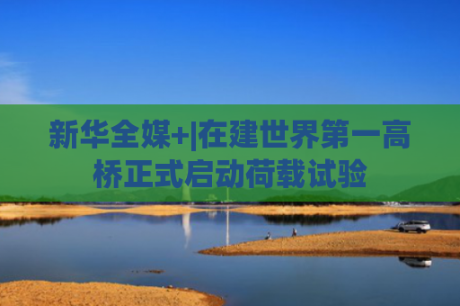 新华全媒+|在建世界第一高桥正式启动荷载试验