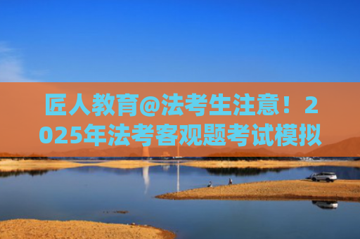 匠人教育@法考生注意！2025年法考客观题考试模拟答题系统上线！机考注意事项一览！