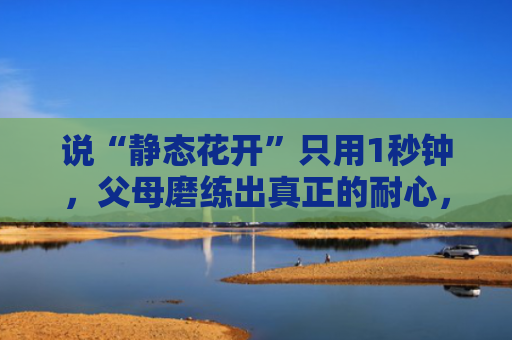 说“静态花开”只用1秒钟，父母磨练出真正的耐心，却要18年