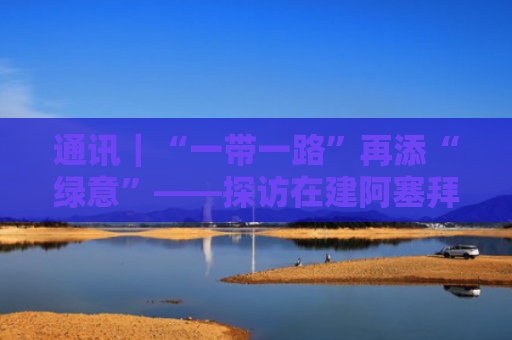 通讯｜“一带一路”再添“绿意”——探访在建阿塞拜疆最大光伏电站项目
