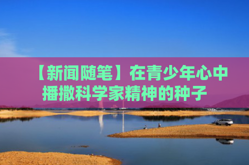 【新闻随笔】在青少年心中播撒科学家精神的种子