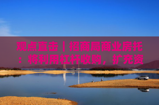 观点直击｜招商局商业房托：将利用杠杆收购，扩充资产类型