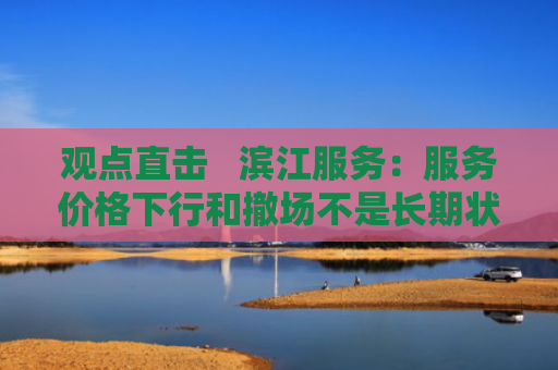 观点直击   滨江服务：服务价格下行和撤场不是长期状态