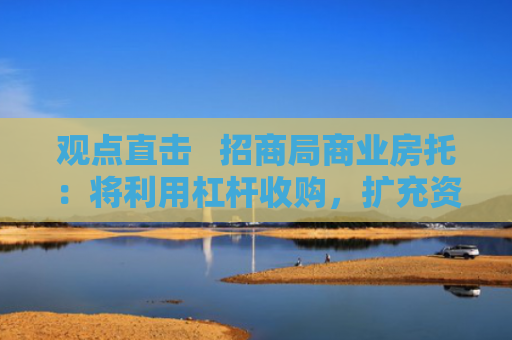 观点直击   招商局商业房托：将利用杠杆收购，扩充资产类型