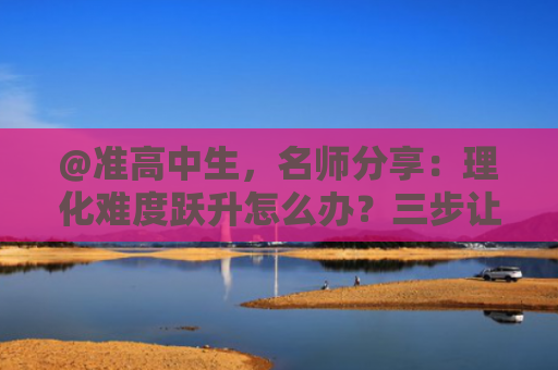 @准高中生，名师分享：理化难度跃升怎么办？三步让你轻松突破