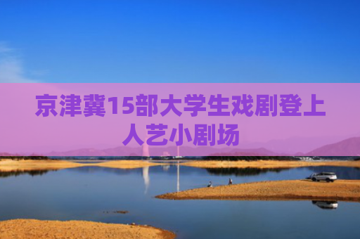 京津冀15部大学生戏剧登上人艺小剧场