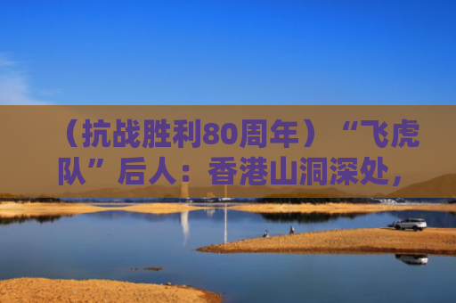 （抗战胜利80周年）“飞虎队”后人：香港山洞深处，藏着父亲的“安全港湾”