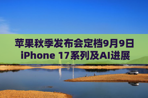 苹果秋季发布会定档9月9日 iPhone 17系列及AI进展受关注