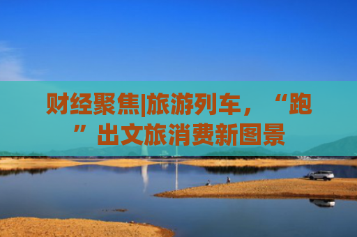 财经聚焦|旅游列车，“跑”出文旅消费新图景