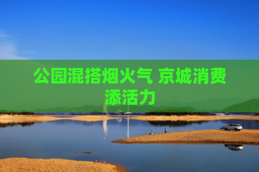 公园混搭烟火气 京城消费添活力