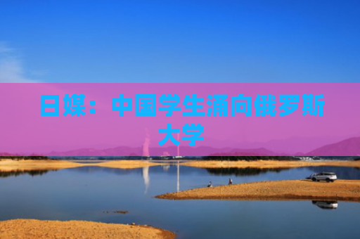 日媒：中国学生涌向俄罗斯大学