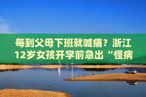 每到父母下班就喊痛？浙江12岁女孩开学前急出“怪病”，医生一席话让她瞬间缓解