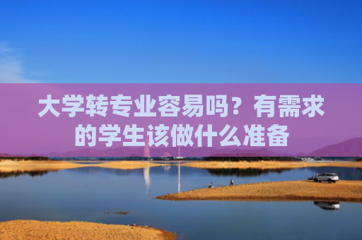 大学转专业容易吗？有需求的学生该做什么准备