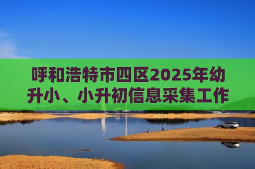 呼和浩特市四区2025年幼升小、小升初信息采集工作即将开始