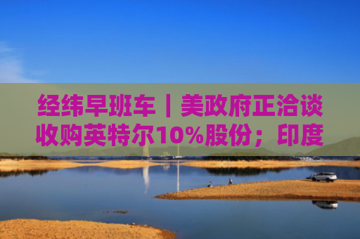 经纬早班车｜美政府正洽谈收购英特尔10%股份；印度或实施大规模减税计划刺激汽车需求