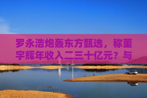 罗永浩炮轰东方甄选，称董宇辉年收入二三十亿元？与辉同行回应：不属实
