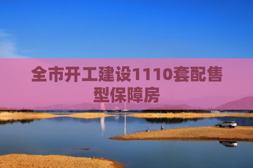全市开工建设1110套配售型保障房