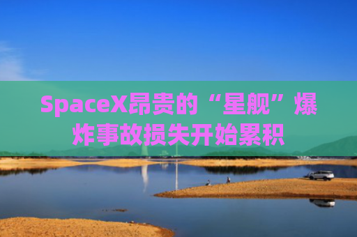 SpaceX昂贵的“星舰”爆炸事故损失开始累积