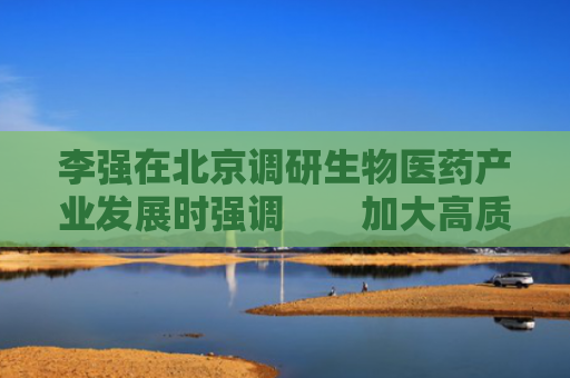 李强在北京调研生物医药产业发展时强调　　加大高质量科技供给和政策支持　　着力推动生物医药产业提质升级