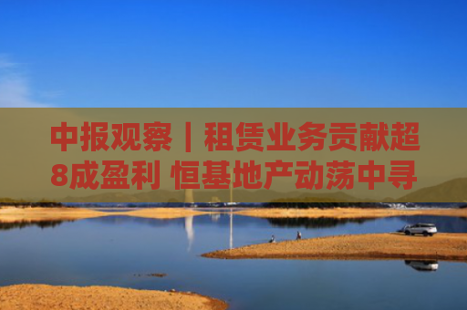 中报观察｜租赁业务贡献超8成盈利 恒基地产动荡中寻找转机