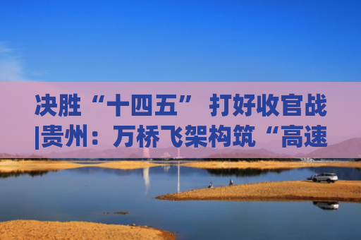 决胜“十四五” 打好收官战|贵州：万桥飞架构筑“高速平原”