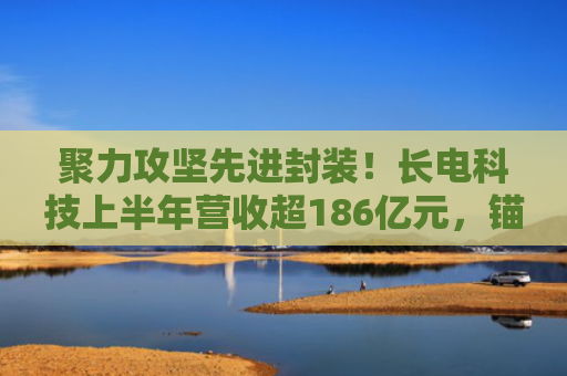 聚力攻坚先进封装！长电科技上半年营收超186亿元，锚定高附加值市场
