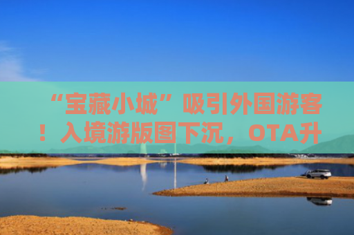 “宝藏小城”吸引外国游客！入境游版图下沉，OTA升级服务“留客”