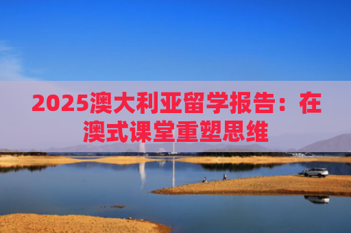 2025澳大利亚留学报告：在澳式课堂重塑思维