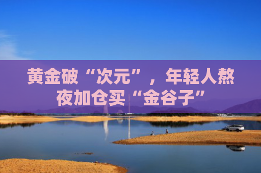 黄金破“次元”，年轻人熬夜加仓买“金谷子”