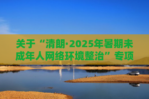 关于“清朗·2025年暑期未成年人网络环境整治”专项行动的公告