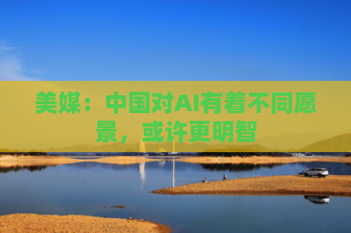 美媒：中国对AI有着不同愿景，或许更明智