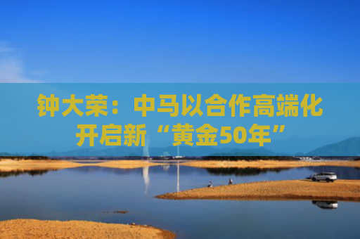 钟大荣：中马以合作高端化开启新“黄金50年”