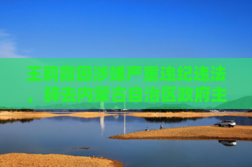 王莉霞因涉嫌严重违纪违法，辞去内蒙古自治区政府主席职务