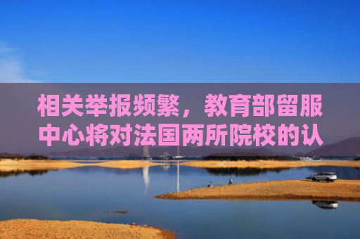 相关举报频繁，教育部留服中心将对法国两所院校的认证加强审查