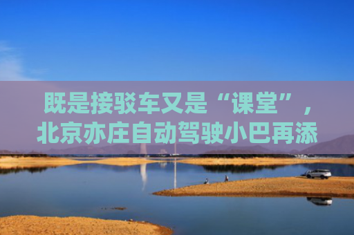 既是接驳车又是“课堂”，北京亦庄自动驾驶小巴再添应用场景