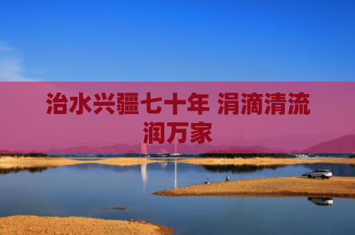 治水兴疆七十年 涓滴清流润万家
