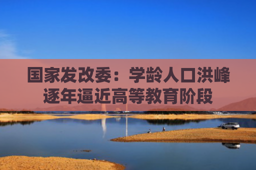 国家发改委：学龄人口洪峰逐年逼近高等教育阶段