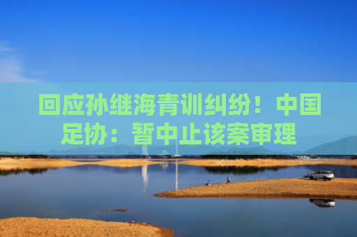 回应孙继海青训纠纷！中国足协：暂中止该案审理