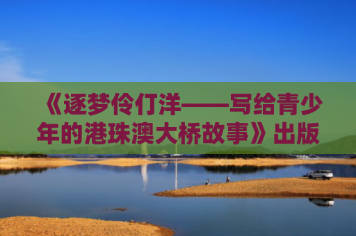 《逐梦伶仃洋——写给青少年的港珠澳大桥故事》出版座谈会举行