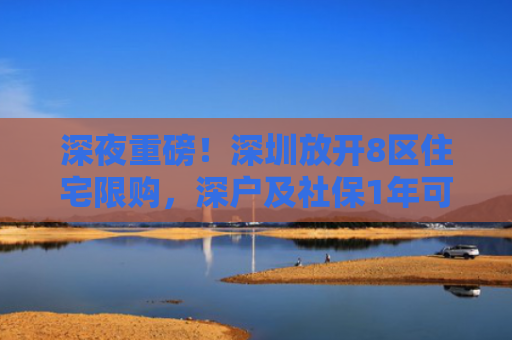 深夜重磅！深圳放开8区住宅限购，深户及社保1年可随便买